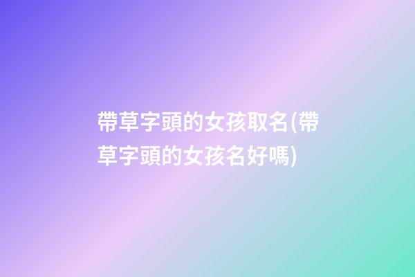 帶草字頭的女孩取名(帶草字頭的女孩名好嗎)