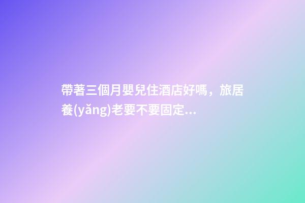 帶著三個月嬰兒住酒店好嗎，旅居養(yǎng)老要不要固定在一個地方呢-第1張-觀點-玄機派
