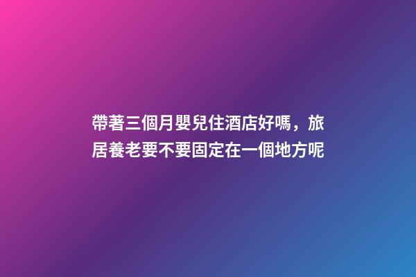 帶著三個月嬰兒住酒店好嗎，旅居養老要不要固定在一個地方呢-第1張-觀點-玄機派