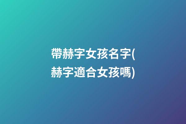 帶赫字女孩名字(赫字適合女孩嗎)