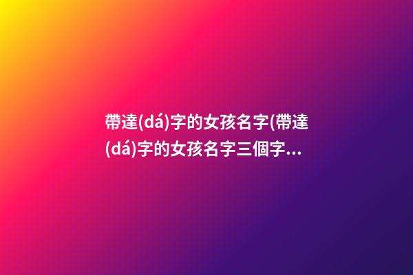 帶達(dá)字的女孩名字(帶達(dá)字的女孩名字三個字)