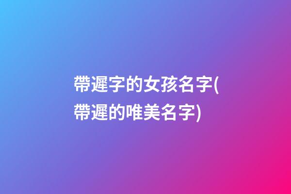 帶遲字的女孩名字(帶遲的唯美名字)