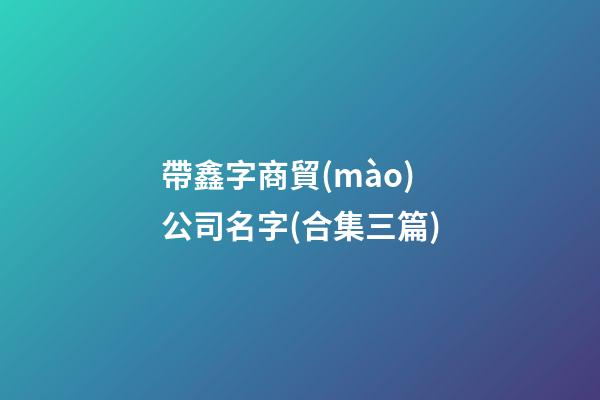帶鑫字商貿(mào)公司名字(合集三篇)-第1張-公司起名-玄機(jī)派