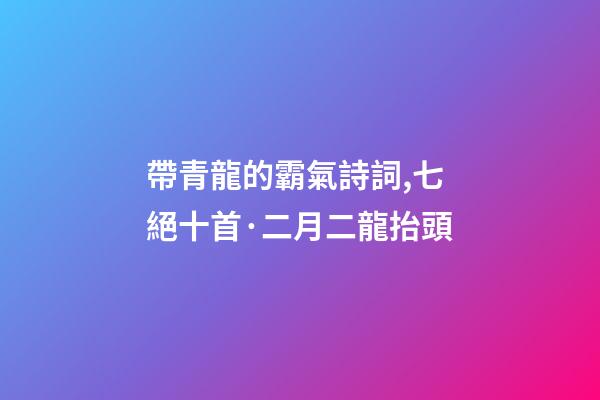 帶青龍的霸氣詩詞,七絕十首·二月二龍抬頭-第1張-觀點-玄機派