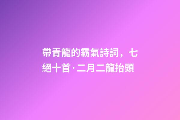 帶青龍的霸氣詩詞，七絕十首·二月二龍抬頭-第1張-觀點-玄機派