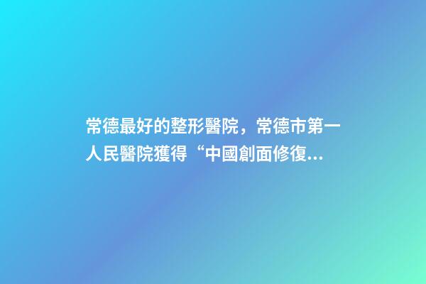 常德最好的整形醫院，常德市第一人民醫院獲得“中國創面修復專科建設培養單位”的稱號-第1張-觀點-玄機派