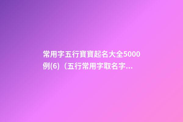 常用字五行寶寶起名大全5000例(6)（五行常用字取名字大全）