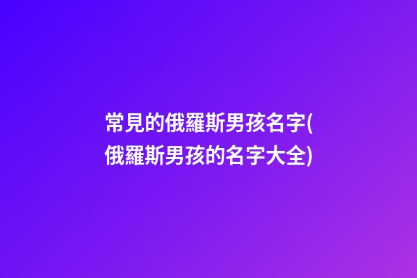常見的俄羅斯男孩名字(俄羅斯男孩的名字大全)