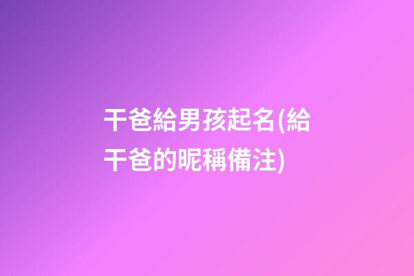 干爸給男孩起名(給干爸的昵稱備注)