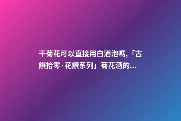 干菊花可以直接用白酒泡嗎,「古饌拾零·花饌系列」菊花酒的三種釀造方法-第1張-觀點-玄機派