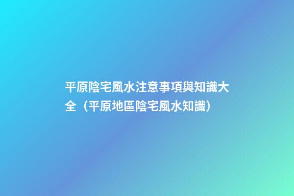 平原陰宅風水注意事項與知識大全（平原地區陰宅風水知識）