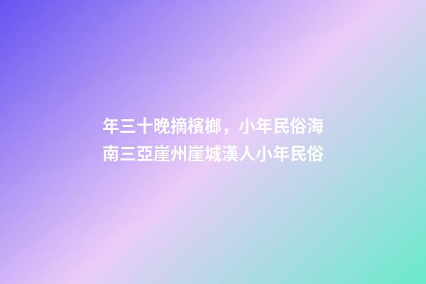年三十晚摘檳榔，小年民俗海南三亞崖州崖城漢人小年民俗-第1張-觀點-玄機派
