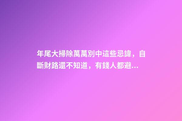 年尾大掃除萬萬別中這些忌諱，自斷財路還不知道，有錢人都避開