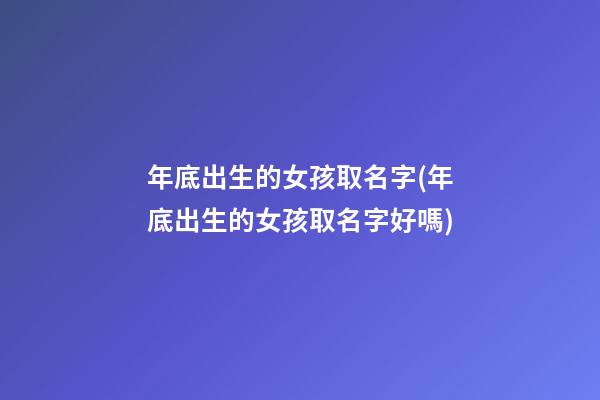 年底出生的女孩取名字(年底出生的女孩取名字好嗎)