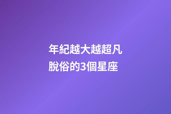 年紀越大越超凡脫俗的3個星座