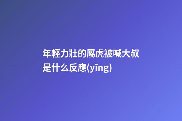年輕力壯的屬虎被喊大叔是什么反應(yīng)
