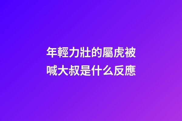 年輕力壯的屬虎被喊大叔是什么反應