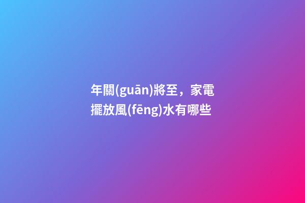 年關(guān)將至，家電擺放風(fēng)水有哪些