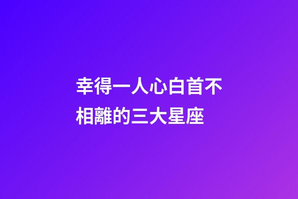 幸得一人心白首不相離的三大星座-第1張-星座運勢-玄機派