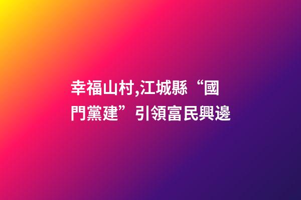 幸福山村,江城縣“國門黨建”引領富民興邊-第1張-觀點-玄機派