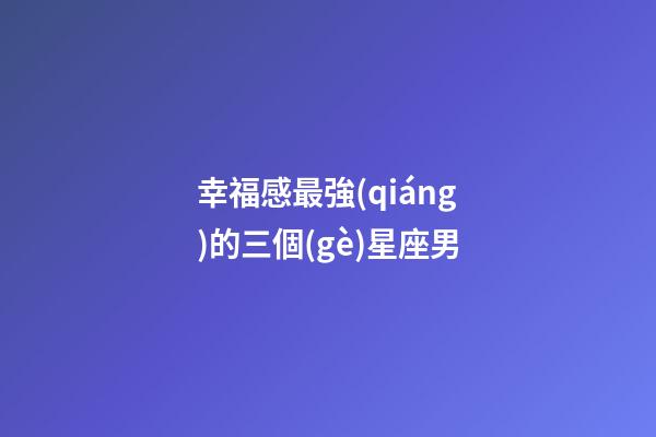 幸福感最強(qiáng)的三個(gè)星座男