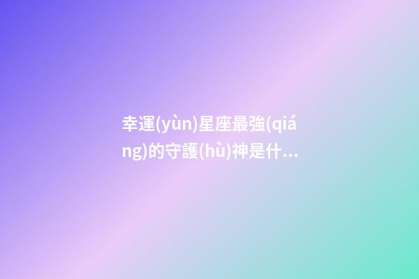 幸運(yùn)星座最強(qiáng)的守護(hù)神是什么-第1張-星座運(yùn)勢-玄機(jī)派