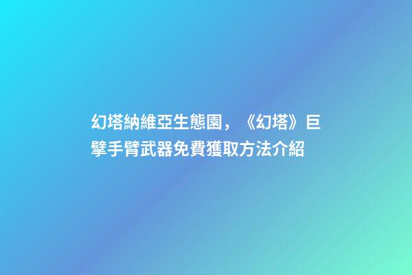 幻塔納維亞生態園，《幻塔》巨擘手臂武器免費獲取方法介紹-第1張-觀點-玄機派