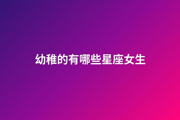 幼稚的有哪些星座女生-第1張-星座運勢-玄機派