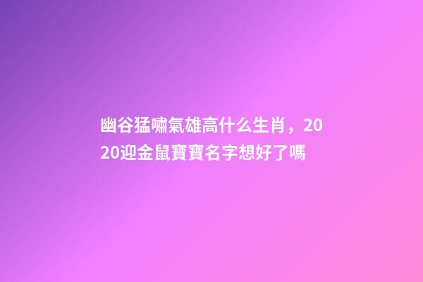 幽谷猛嘯氣雄高什么生肖，2020迎金鼠寶寶名字想好了嗎-第1張-觀點-玄機派