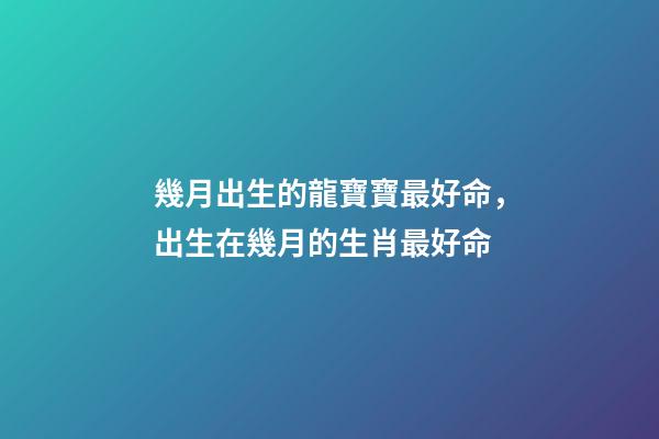 幾月出生的龍寶寶最好命，出生在幾月的生肖最好命-第1張-觀點-玄機派