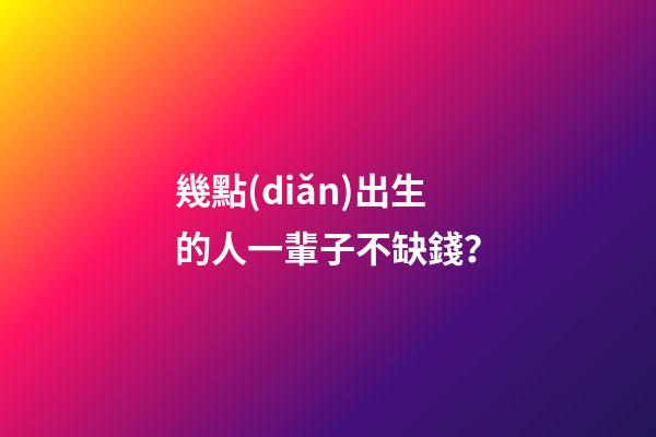 幾點(diǎn)出生的人一輩子不缺錢？
