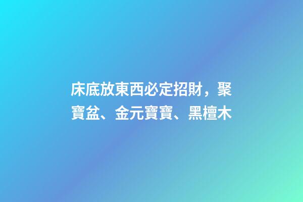 床底放東西必定招財，聚寶盆、金元寶寶、黑檀木