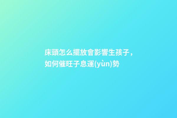 床頭怎么擺放會影響生孩子，如何催旺子息運(yùn)勢