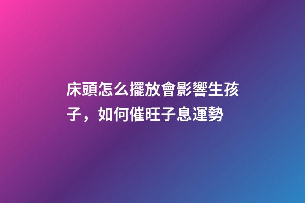 床頭怎么擺放會影響生孩子，如何催旺子息運勢