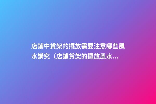 店鋪中貨架的擺放需要注意哪些風水講究（店鋪貨架的擺放風水禁忌）