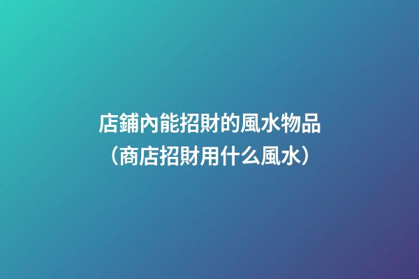店鋪內能招財的風水物品（商店招財用什么風水）