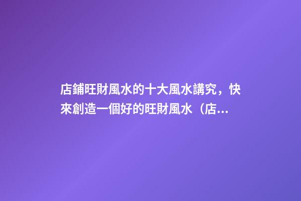 店鋪旺財風水的十大風水講究，快來創造一個好的旺財風水（店鋪旺財風水知識大全）