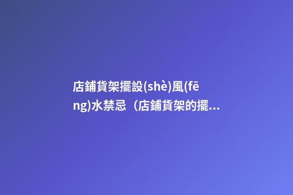 店鋪貨架擺設(shè)風(fēng)水禁忌（店鋪貨架的擺放風(fēng)水禁忌）