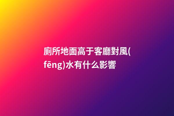 廁所地面高于客廳對風(fēng)水有什么影響