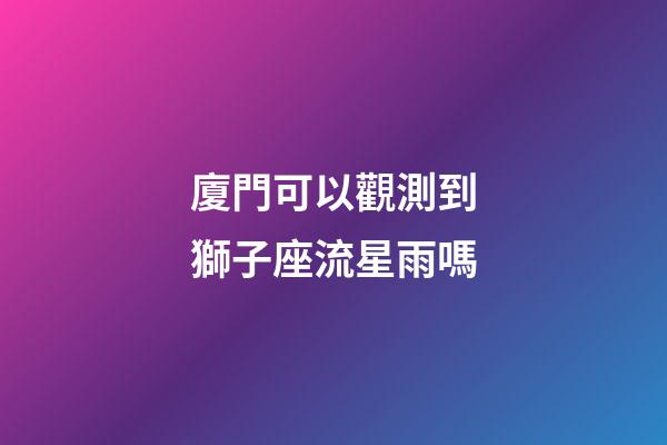 廈門可以觀測到獅子座流星雨嗎-第1張-星座運勢-玄機派