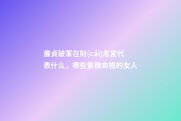 廉貞破軍在財(cái)帛宮代表什么，哪些紫微命格的女人