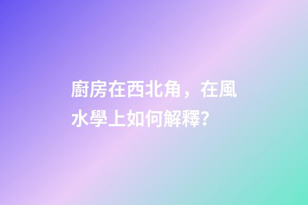 廚房在西北角，在風水學上如何解釋？
