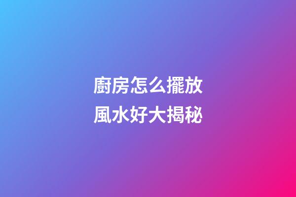 廚房怎么擺放風水好大揭秘