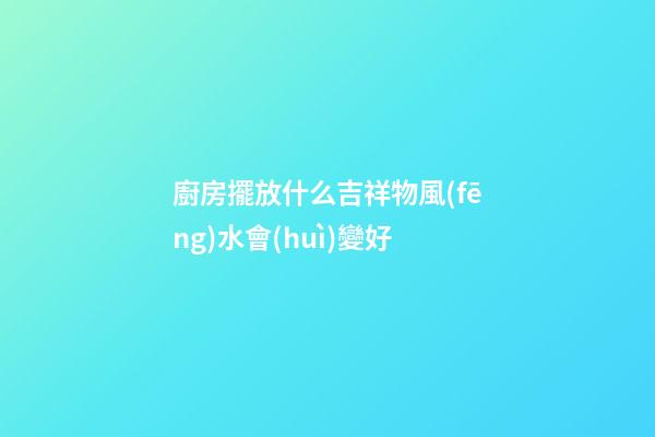 廚房擺放什么吉祥物風(fēng)水會(huì)變好