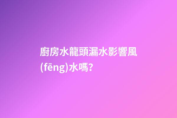 廚房水龍頭漏水影響風(fēng)水嗎？