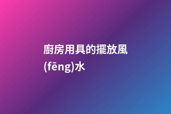 廚房用具的擺放風(fēng)水