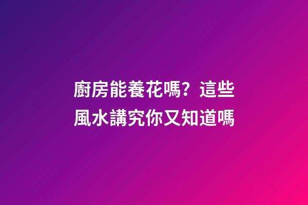 廚房能養花嗎？這些風水講究你又知道嗎