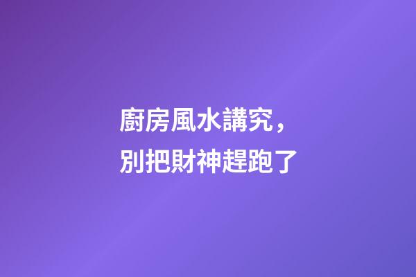 廚房風水講究，別把財神趕跑了