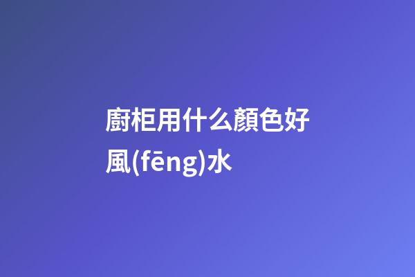廚柜用什么顏色好風(fēng)水