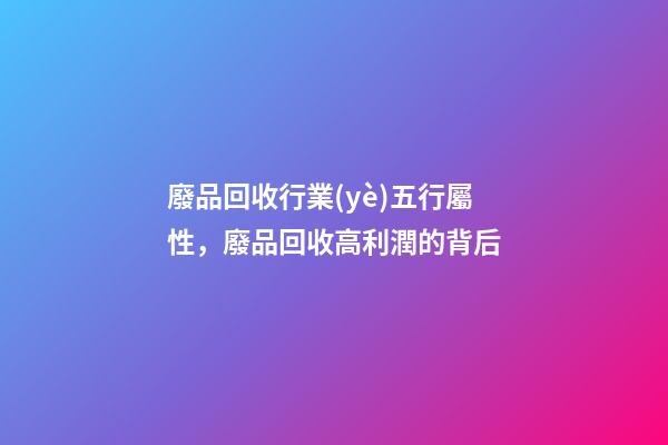 廢品回收行業(yè)五行屬性，廢品回收高利潤的背后-第1張-觀點-玄機派